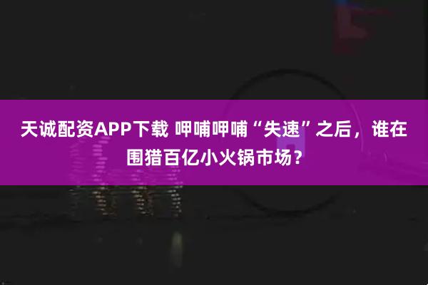 天诚配资APP下载 呷哺呷哺“失速”之后，谁在围猎百亿小火锅市场？