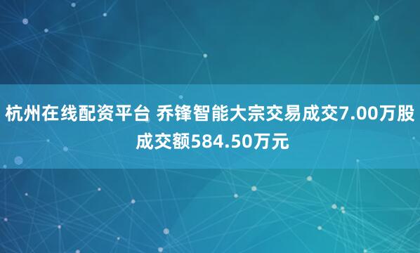 杭州在线配资平台 乔锋智能大宗交易成交7.00万股 成交额584.50万元