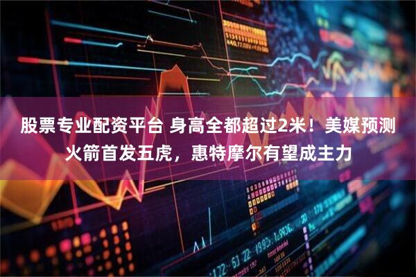 股票专业配资平台 身高全都超过2米！美媒预测火箭首发五虎，惠特摩尔有望成主力