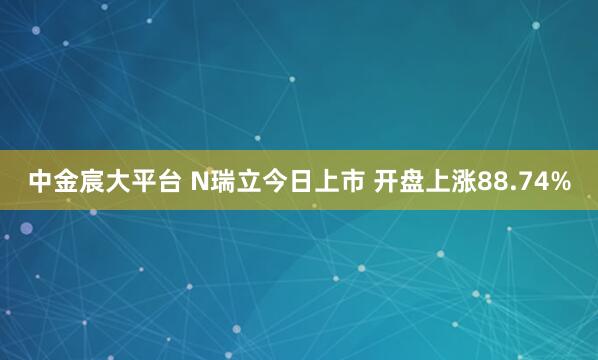 中金宸大平台 N瑞立今日上市 开盘上涨88.74%