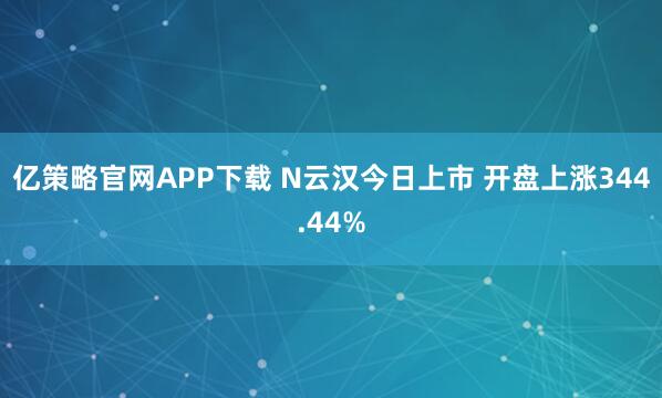 亿策略官网APP下载 N云汉今日上市 开盘上涨344.44%