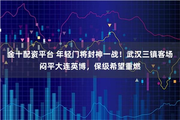 金十配资平台 年轻门将封神一战!武汉三镇客场闷平大连英博,保级希望重燃