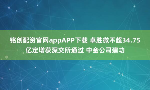铭创配资官网appAPP下载 卓胜微不超34.75亿定增获深交所通过 中金公司建功