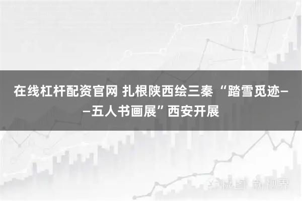 在线杠杆配资官网 扎根陕西绘三秦 “踏雪觅迹——五人书画展”西安开展