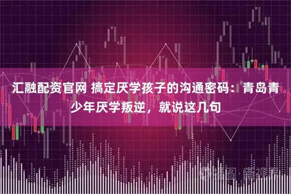 汇融配资官网 搞定厌学孩子的沟通密码：青岛青少年厌学叛逆，就说这几句