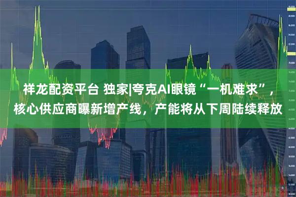 祥龙配资平台 独家|夸克AI眼镜“一机难求”，核心供应商曝新增产线，产能将从下周陆续释放