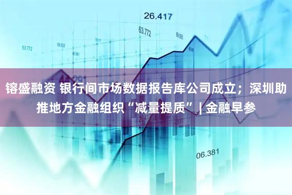 镕盛融资 银行间市场数据报告库公司成立;深圳助推地方金融组织“减量提质” | 金融早参