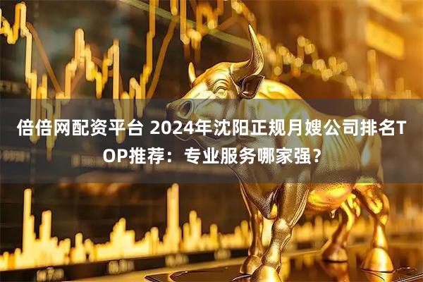 倍倍网配资平台 2024年沈阳正规月嫂公司排名TOP推荐:专业服务哪家强?