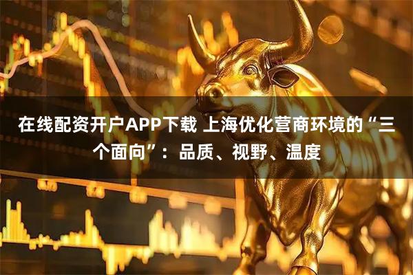 在线配资开户APP下载 上海优化营商环境的“三个面向”：品质、视野、温度