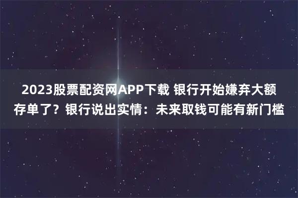 2023股票配资网APP下载 银行开始嫌弃大额存单了？银行说出实情：未来取钱可能有新门槛