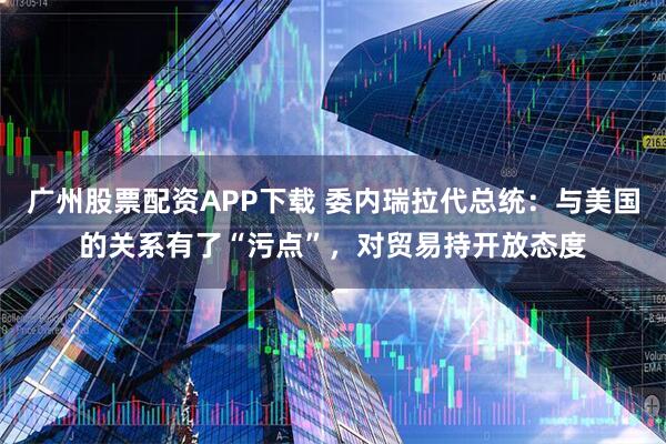 广州股票配资APP下载 委内瑞拉代总统：与美国的关系有了“污点”，对贸易持开放态度