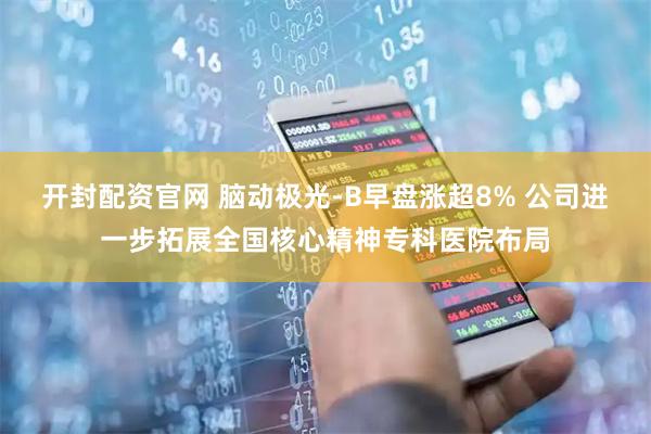 开封配资官网 脑动极光-B早盘涨超8% 公司进一步拓展全国核心精神专科医院布局