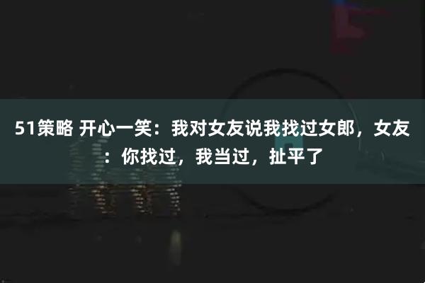 51策略 开心一笑：我对女友说我找过女郎，女友：你找过，我当过，扯平了