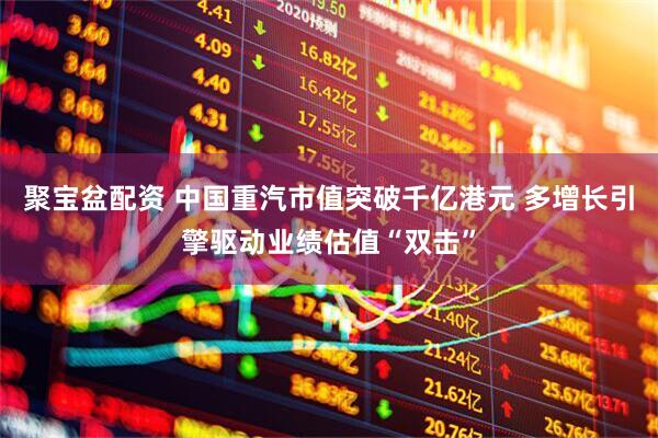 聚宝盆配资 中国重汽市值突破千亿港元 多增长引擎驱动业绩估值“双击”
