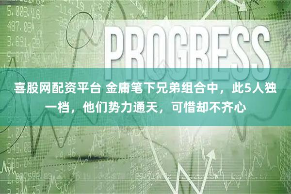喜股网配资平台 金庸笔下兄弟组合中，此5人独一档，他们势力通天，可惜却不齐心