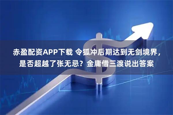 赤盈配资APP下载 令狐冲后期达到无剑境界，是否超越了张无忌？金庸借三渡说出答案