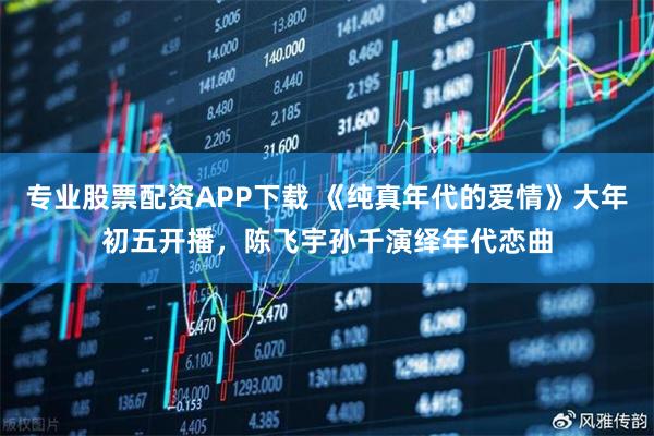 专业股票配资APP下载 《纯真年代的爱情》大年初五开播，陈飞宇孙千演绎年代恋曲