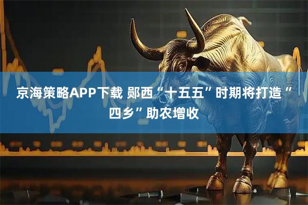 京海策略APP下载 郧西“十五五”时期将打造“四乡”助农增收