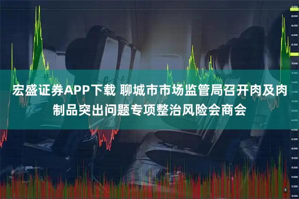 宏盛证券APP下载 聊城市市场监管局召开肉及肉制品突出问题专项整治风险会商会