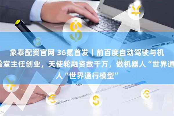 象泰配资官网 36氪首发｜前百度自动驾驶与机器人实验室主任创业，天使轮融资数千万，做机器人“世界通行模型”