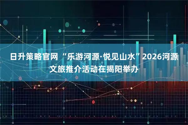 日升策略官网 “乐游河源·悦见山水”2026河源文旅推介活动在揭阳举办