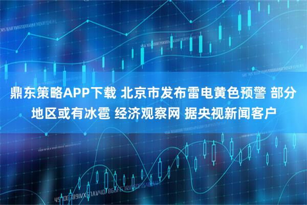 鼎东策略APP下载 北京市发布雷电黄色预警 部分地区或有冰雹 经济观察网 据央视新闻客户