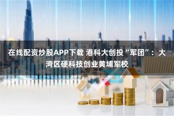 在线配资炒股APP下载 港科大创投“军团”：大湾区硬科技创业黄埔军校