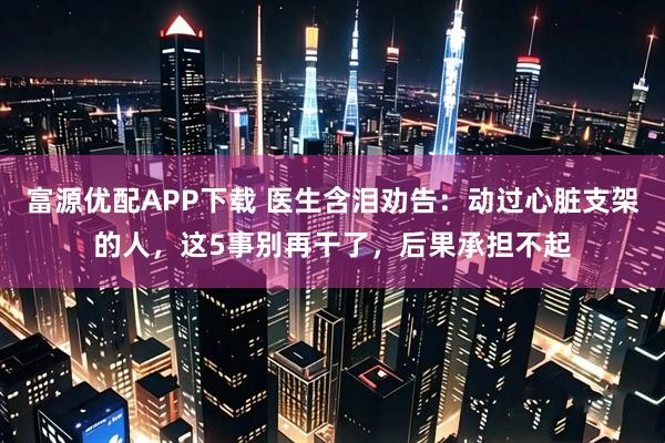 富源优配APP下载 医生含泪劝告：动过心脏支架的人，这5事别再干了，后果承担不起